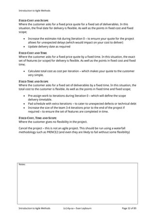 Introduction to Agile Methods
Notes:
Introduction to Agile Methods (cc)-by-sa – Evan Leybourn Page 32 of 89
FIXED COST AND SCOPE
Where the customer asks for a fixed price quote for a fixed set of deliverables. In this
situation, the final date for delivery is flexible. As well as the points in fixed cost and fixed
scope;
 Increase the estimate risk during Iteration 0 – to ensure your quote for the project
allows for unexpected delays (which would impact on your cost to deliver)
 Update delivery date as required
FIXED COST AND TIME
Where the customer asks for a fixed price quote by a fixed time. In this situation, the exact
set of features (or scope) for delivery is flexible. As well as the points in fixed cost and fixed
time;
 Calculate total cost as cost per iteration – which makes your quote to the customer
very simple.
FIXED TIME AND SCOPE
Where the customer asks for a fixed set of deliverables by a fixed time. In this situation, the
total cost to the customer is flexible. As well as the points in fixed time and fixed scope;
 Pre-assign work to iterations during Iteration 0 – which will define the scope
delivery timetable.
 Pad schedule with extra iterations – to cater to unexpected defects or technical debt
 Increase the size of the team 3-4 iterations prior to the end of the project if
required – to ensure the set of features are completed in time.
FIXED COST, TIME AND SCOPE
Where the customer gives no flexibility in the project.
Cancel the project – this is not an agile project. This should be run using a waterfall
methodology such as PRINCE2 (and even they are likely to fail without some flexibility)
 