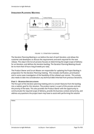 Introduction to Agile Methods
Notes:
Introduction to Agile Methods (cc)-by-sa – Evan Leybourn Page 35 of 89
ITERATION PLANNING MEETING
FIGURE 13: ITERATION PLANNING
The Iteration Planning Meeting is run before the start of each Iteration, and allows the
customer and developers to discuss the requirements and work required for the next
release. This step in the Scrum process focuses on determining the target scope of delivery
for an Iteration, and defines the iteration backlog. The Iteration Planning Meeting should
be no more than 8 hours long (4 weeks pro rata).
The Product Owner and Scrum Master are responsible for updating the Project Backlog in
preparation for the Iteration Planning meeting. This includes clarification, prioritisation
and in some cases investigation of the feasibility of the collated user stories. This activity
also needs to take into consideration any technical debt inherited from previous Iterations.
PART 1 – BUSINESS SPECIFICATIONS
The first part of the iteration planning meeting aims to convert features from the backlog
into a realistic goal for this iteration. The product owner is a part of this process and sets
the priority of the tasks. This also provides the Product Owner with the opportunity to
communicate the required scope of delivery, provide the business context and priority, and
address any questions the project team may have to assist with performing the solution
 