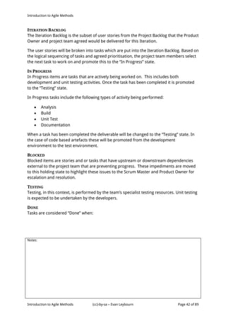 Introduction to Agile Methods
Notes:
Introduction to Agile Methods (cc)-by-sa – Evan Leybourn Page 42 of 89
ITERATION BACKLOG
The Iteration Backlog is the subset of user stories from the Project Backlog that the Product
Owner and project team agreed would be delivered for this Iteration.
The user stories will be broken into tasks which are put into the Iteration Backlog. Based on
the logical sequencing of tasks and agreed prioritisation, the project team members select
the next task to work on and promote this to the “In Progress” state.
IN PROGRESS
In Progress items are tasks that are actively being worked on. This includes both
development and unit testing activities. Once the task has been completed it is promoted
to the “Testing” state.
In Progress tasks include the following types of activity being performed:
 Analysis
 Build
 Unit Test
 Documentation
When a task has been completed the deliverable will be changed to the “Testing” state. In
the case of code based artefacts these will be promoted from the development
environment to the test environment.
BLOCKED
Blocked items are stories and or tasks that have upstream or downstream dependencies
external to the project team that are preventing progress. These impediments are moved
to this holding state to highlight these issues to the Scrum Master and Product Owner for
escalation and resolution.
TESTING
Testing, in this context, is performed by the team’s specialist testing resources. Unit testing
is expected to be undertaken by the developers.
DONE
Tasks are considered “Done” when:
 