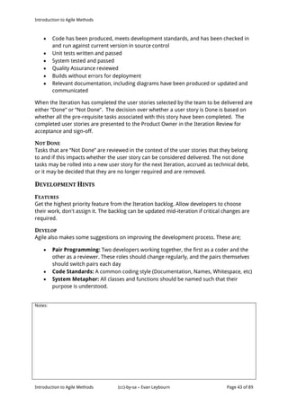 Introduction to Agile Methods
Notes:
Introduction to Agile Methods (cc)-by-sa – Evan Leybourn Page 43 of 89
 Code has been produced, meets development standards, and has been checked in
and run against current version in source control
 Unit tests written and passed
 System tested and passed
 Quality Assurance reviewed
 Builds without errors for deployment
 Relevant documentation, including diagrams have been produced or updated and
communicated
When the Iteration has completed the user stories selected by the team to be delivered are
either “Done” or “Not Done”. The decision over whether a user story is Done is based on
whether all the pre-requisite tasks associated with this story have been completed. The
completed user stories are presented to the Product Owner in the Iteration Review for
acceptance and sign-off.
NOT DONE
Tasks that are “Not Done” are reviewed in the context of the user stories that they belong
to and if this impacts whether the user story can be considered delivered. The not done
tasks may be rolled into a new user story for the next Iteration, accrued as technical debt,
or it may be decided that they are no longer required and are removed.
DEVELOPMENT HINTS
FEATURES
Get the highest priority feature from the Iteration backlog. Allow developers to choose
their work, don't assign it. The backlog can be updated mid-iteration if critical changes are
required.
DEVELOP
Agile also makes some suggestions on improving the development process. These are;
 Pair Programming: Two developers working together, the first as a coder and the
other as a reviewer. These roles should change regularly, and the pairs themselves
should switch pairs each day
 Code Standards: A common coding style (Documentation, Names, Whitespace, etc)
 System Metaphor: All classes and functions should be named such that their
purpose is understood.
 