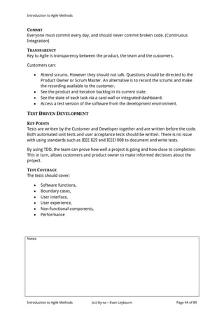 Introduction to Agile Methods
Notes:
Introduction to Agile Methods (cc)-by-sa – Evan Leybourn Page 44 of 89
COMMIT
Everyone must commit every day, and should never commit broken code. (Continuous
Integration)
TRANSPARENCY
Key to Agile is transparency between the product, the team and the customers.
Customers can:
 Attend scrums. However they should not talk. Questions should be directed to the
Product Owner or Scrum Master. An alternative is to record the scrums and make
the recording available to the customer.
 See the product and iteration backlog in its current state.
 See the state of each task via a card wall or integrated dashboard.
 Access a test version of the software from the development environment.
TEST DRIVEN DEVELOPMENT
KEY POINTS
Tests are written by the Customer and Developer together and are written before the code.
Both automated unit tests and user acceptance tests should be written. There is no issue
with using standards such as IEEE 829 and IEEE1008 to document and write tests.
By using TDD, the team can prove how well a project is going and how close to completion.
This in turn, allows customers and product owner to make informed decisions about the
project.
TEST COVERAGE
The tests should cover;
 Software functions,
 Boundary cases,
 User interface,
 User experience,
 Non-functional components,
 Performance
 