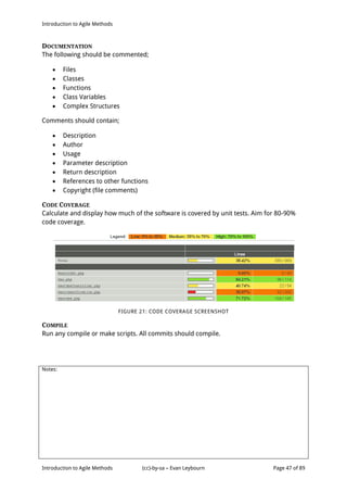 Introduction to Agile Methods
Notes:
Introduction to Agile Methods (cc)-by-sa – Evan Leybourn Page 47 of 89
DOCUMENTATION
The following should be commented;
 Files
 Classes
 Functions
 Class Variables
 Complex Structures
Comments should contain;
 Description
 Author
 Usage
 Parameter description
 Return description
 References to other functions
 Copyright (file comments)
CODE COVERAGE
Calculate and display how much of the software is covered by unit tests. Aim for 80-90%
code coverage.
FIGURE 21: CODE COVERAGE SCREENSHOT
COMPILE
Run any compile or make scripts. All commits should compile.
 