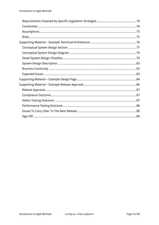 Introduction to Agile Methods
Introduction to Agile Methods (cc)-by-sa – Evan Leybourn Page 5 of 89
Requirements Imposed by Specific Legislation Strategies .................................................74
Constraints...........................................................................................................................74
Assumptions.........................................................................................................................75
Risks......................................................................................................................................75
Supporting Material – Example Technical Architecture .........................................................76
Conceptual System Design Section .....................................................................................77
Conceptual System Design Diagram ...................................................................................79
Detail System Design Checklist............................................................................................79
System Design Description ..................................................................................................83
Business Continuity .............................................................................................................83
Expected Issues....................................................................................................................83
Supporting Material – Example Design Page..........................................................................84
Supporting Material – Example Release Approval..................................................................86
Release Approval..................................................................................................................87
Compliance Outcome ..........................................................................................................87
Defect Testing Outcome ......................................................................................................87
Performance Testing Outcome............................................................................................88
Issues To Carry Over To The Next Release..........................................................................88
Sign Off.................................................................................................................................89
 