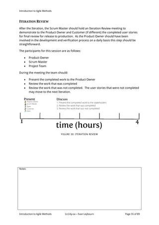 Introduction to Agile Methods
Notes:
Introduction to Agile Methods (cc)-by-sa – Evan Leybourn Page 55 of 89
ITERATION REVIEW
After the Iteration, the Scrum Master should hold an Iteration Review meeting to
demonstrate to the Product Owner and Customer (if different) the completed user stories
for final review for release to production. As the Product Owner should have been
involved in the development and verification process on a daily basis this step should be
straightforward.
The participants for this session are as follows:
 Product Owner
 Scrum Master
 Project Team
During the meeting the team should:
 Present the completed work to the Product Owner
 Review the work that was completed
 Review the work that was not completed. The user stories that were not completed
may move to the next Iteration.
FIGURE 30: ITERATION REVIEW
 