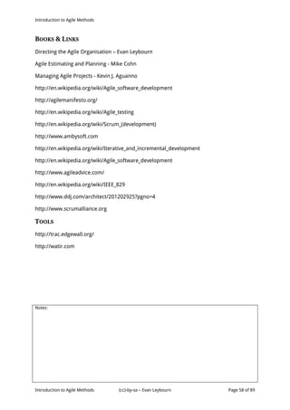 Introduction to Agile Methods
Notes:
Introduction to Agile Methods (cc)-by-sa – Evan Leybourn Page 58 of 89
BOOKS & LINKS
Directing the Agile Organisation – Evan Leybourn
Agile Estimating and Planning - Mike Cohn
Managing Agile Projects - Kevin J. Aguanno
http://en.wikipedia.org/wiki/Agile_software_development
http://agilemanifesto.org/
http://en.wikipedia.org/wiki/Agile_testing
http://en.wikipedia.org/wiki/Scrum_(development)
http://www.ambysoft.com
http://en.wikipedia.org/wiki/Iterative_and_incremental_development
http://en.wikipedia.org/wiki/Agile_software_development
http://www.agileadvice.com/
http://en.wikipedia.org/wiki/IEEE_829
http://www.ddj.com/architect/201202925?pgno=4
http://www.scrumalliance.org
TOOLS
http://trac.edgewall.org/
http://watir.com
 