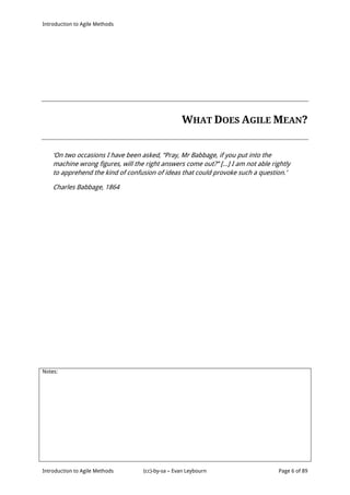 Introduction to Agile Methods
Notes:
Introduction to Agile Methods (cc)-by-sa – Evan Leybourn Page 6 of 89
WHAT DOES AGILE MEAN?
‘On two occasions I have been asked, “Pray, Mr Babbage, if you put into the
machine wrong figures, will the right answers come out?” [...] I am not able rightly
to apprehend the kind of confusion of ideas that could provoke such a question.’
Charles Babbage, 1864
 