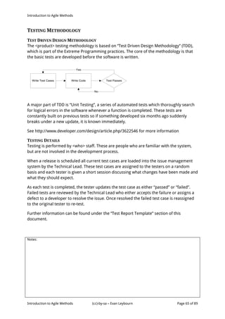 Introduction to Agile Methods
Notes:
Introduction to Agile Methods (cc)-by-sa – Evan Leybourn Page 65 of 89
TESTING METHODOLOGY
TEST DRIVEN DESIGN METHODOLOGY
The <product> testing methodology is based on “Test Driven Design Methodology” (TDD),
which is part of the Extreme Programming practices. The core of the methodology is that
the basic tests are developed before the software is written.
Write Test Cases Write Code
Yes
No
Test Passes
A major part of TDD is “Unit Testing”, a series of automated tests which thoroughly search
for logical errors in the software whenever a function is completed. These tests are
constantly built on previous tests so if something developed six months ago suddenly
breaks under a new update, it is known immediately.
See http://www.developer.com/design/article.php/3622546 for more information
TESTING DETAILS
Testing is performed by <who> staff. These are people who are familiar with the system,
but are not involved in the development process.
When a release is scheduled all current test cases are loaded into the issue management
system by the Technical Lead. These test cases are assigned to the testers on a random
basis and each tester is given a short session discussing what changes have been made and
what they should expect.
As each test is completed, the tester updates the test case as either “passed” or “failed”.
Failed tests are reviewed by the Technical Lead who either accepts the failure or assigns a
defect to a developer to resolve the issue. Once resolved the failed test case is reassigned
to the original tester to re-test.
Further information can be found under the “Test Report Template” section of this
document.
 