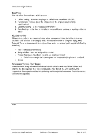 Introduction to Agile Methods
Notes:
Introduction to Agile Methods (cc)-by-sa – Evan Leybourn Page 66 of 89
TEST TYPES
There are four forms of tests which are run.
1. Defect Testing - Are there any bugs or defects that have been missed?
2. Functionality Testing - Does the release meet the original requirements
specification?
3. Usability Testing – Is the release user friendly?
4. Data Testing – Is the data in <product> reasonable and suitable as a policy evidence
base?
MANUAL TESTING
All tasks in <product> are managed using a test management tool, including test cases.
Each test case is linked to a category and a milestone in which to complete it (e.g. May
Release). These test cases are then assigned to a tester to run and go through the following
workflow;
 New (Test cases are created)
 Assigned (Test cases are assigned to a tester)
 Tested (Test cases have been run and are awaiting review)
o Failed test cases go back to assigned once the underlying issue is resolved.
 Closed
AUTOMATED TESTING (UNIT TESTS)
The continuous integration environment runs unit tests for every software update and
informs the developers if they have introduced a new defect. If a unit test fails, the
responsible developer is notified immediately and the update is removed from the current
version until is passes.
 