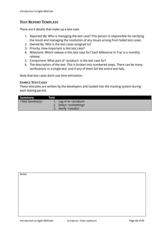 Introduction to Agile Methods
Notes:
Introduction to Agile Methods (cc)-by-sa – Evan Leybourn Page 68 of 89
TEST REPORT TEMPLATE
There are 6 details that make up a test case.
1. Reported By: Who is managing the test case? This person is responsible for verifying
the result and managing the resolution of any issues arising from failed test cases.
2. Owned By: Who is the test cases assigned to?
3. Priority: How important is this test case?
4. Milestone: Which release is this test case for? Each Milestone in Trac is a monthly
release.
5. Component: What part of <product> is the test case for?
6. The description of the test. This is broken into numbered steps. There can be many
verifications in a single test, and if any of them fail the entire test fails.
Note that test cases don’t use time estimation.
SAMPLE TEST CASES
These testcases are written by the developers and loaded into the tracking system during
each testing period.
Summary Test
<Test Summary> 1. Log in to <product>
2. Select <something>
3. Verify <results>
 