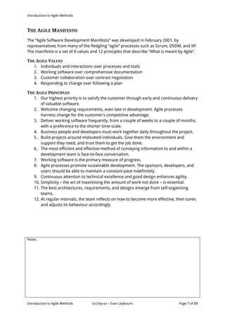 Introduction to Agile Methods
Notes:
Introduction to Agile Methods (cc)-by-sa – Evan Leybourn Page 7 of 89
THE AGILE MANIFESTO
The “Agile Software Development Manifesto” was developed in February 2001, by
representatives from many of the fledgling “agile” processes such as Scrum, DSDM, and XP.
The manifesto is a set of 4 values and 12 principles that describe “What is meant by Agile".
THE AGILE VALUES
1. Individuals and interactions over processes and tools
2. Working software over comprehensive documentation
3. Customer collaboration over contract negotiation
4. Responding to change over following a plan
THE AGILE PRINCIPLES
1. Our highest priority is to satisfy the customer through early and continuous delivery
of valuable software.
2. Welcome changing requirements, even late in development. Agile processes
harness change for the customer's competitive advantage.
3. Deliver working software frequently, from a couple of weeks to a couple of months,
with a preference to the shorter time-scale.
4. Business people and developers must work together daily throughout the project.
5. Build projects around motivated individuals. Give them the environment and
support they need, and trust them to get the job done.
6. The most efficient and effective method of conveying information to and within a
development team is face-to-face conversation.
7. Working software is the primary measure of progress.
8. Agile processes promote sustainable development. The sponsors, developers, and
users should be able to maintain a constant pace indefinitely.
9. Continuous attention to technical excellence and good design enhances agility.
10. Simplicity – the art of maximising the amount of work not done – is essential.
11. The best architectures, requirements, and designs emerge from self-organising
teams.
12. At regular intervals, the team reflects on how to become more effective, then tunes
and adjusts its behaviour accordingly.
 