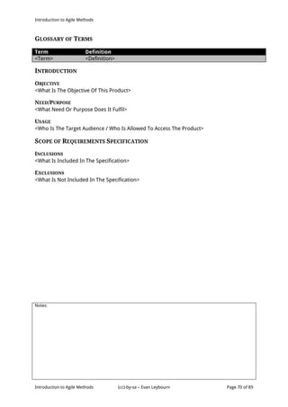 Introduction to Agile Methods
Notes:
Introduction to Agile Methods (cc)-by-sa – Evan Leybourn Page 70 of 89
GLOSSARY OF TERMS
Term Definition
<Term> <Definition>
INTRODUCTION
OBJECTIVE
<What Is The Objective Of This Product>
NEED/PURPOSE
<What Need Or Purpose Does It Fulfil>
USAGE
<Who Is The Target Audience / Who Is Allowed To Access The Product>
SCOPE OF REQUIREMENTS SPECIFICATION
INCLUSIONS
<What Is Included In The Specification>
EXCLUSIONS
<What Is Not Included In The Specification>
 