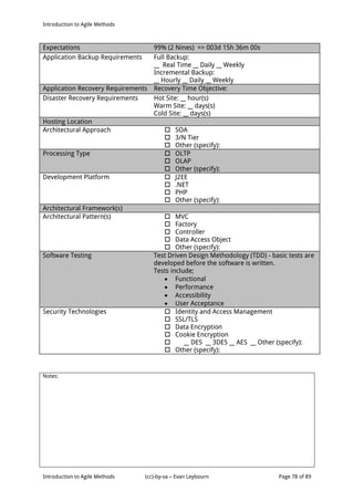 Introduction to Agile Methods
Notes:
Introduction to Agile Methods (cc)-by-sa – Evan Leybourn Page 78 of 89
Expectations 99% (2 Nines) => 003d 15h 36m 00s
Application Backup Requirements Full Backup:
__ Real Time __ Daily __ Weekly
Incremental Backup:
__ Hourly __ Daily __ Weekly
Application Recovery Requirements Recovery Time Objective:
Disaster Recovery Requirements Hot Site: __ hour(s)
Warm Site: __ days(s)
Cold Site: __ days(s)
Hosting Location
Architectural Approach  SOA
 3/N Tier
 Other (specify):
Processing Type  OLTP
 OLAP
 Other (specify):
Development Platform  J2EE
 .NET
 PHP
 Other (specify):
Architectural Framework(s)
Architectural Pattern(s)  MVC
 Factory
 Controller
 Data Access Object
 Other (specify):
Software Testing Test Driven Design Methodology (TDD) - basic tests are
developed before the software is written.
Tests include;
 Functional
 Performance
 Accessibility
 User Acceptance
Security Technologies  Identity and Access Management
 SSL/TLS
 Data Encryption
 Cookie Encryption
 __ DES __ 3DES __ AES __ Other (specify):
 Other (specify):
 