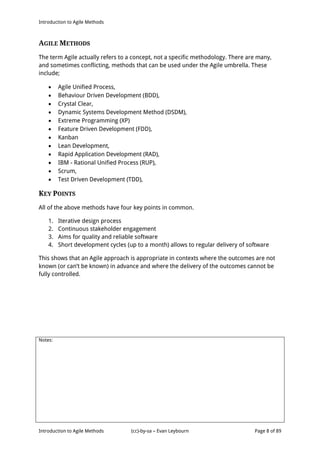 Introduction to Agile Methods
Notes:
Introduction to Agile Methods (cc)-by-sa – Evan Leybourn Page 8 of 89
AGILE METHODS
The term Agile actually refers to a concept, not a specific methodology. There are many,
and sometimes conflicting, methods that can be used under the Agile umbrella. These
include;
 Agile Unified Process,
 Behaviour Driven Development (BDD),
 Crystal Clear,
 Dynamic Systems Development Method (DSDM),
 Extreme Programming (XP)
 Feature Driven Development (FDD),
 Kanban
 Lean Development,
 Rapid Application Development (RAD),
 IBM - Rational Unified Process (RUP),
 Scrum,
 Test Driven Development (TDD),
KEY POINTS
All of the above methods have four key points in common.
1. Iterative design process
2. Continuous stakeholder engagement
3. Aims for quality and reliable software
4. Short development cycles (up to a month) allows to regular delivery of software
This shows that an Agile approach is appropriate in contexts where the outcomes are not
known (or can’t be known) in advance and where the delivery of the outcomes cannot be
fully controlled.
 