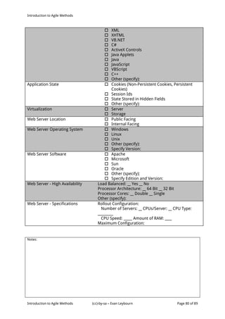 Introduction to Agile Methods
Notes:
Introduction to Agile Methods (cc)-by-sa – Evan Leybourn Page 80 of 89
 XML
 XHTML
 VB.NET
 C#
 ActiveX Controls
 Java Applets
 Java
 JavaScript
 VBScript
 C++
 Other (specify):
Application State  Cookies (Non-Persistent Cookies, Persistent
Cookies)
 Session Ids
 State Stored in Hidden Fields
 Other (specify):
Virtualization  Server
 Storage
Web Server Location  Public Facing
 Internal Facing
Web Server Operating System  Windows
 Linux
 Unix
 Other (specify):
 Specify Version:
Web Server Software  Apache
 Microsoft
 Sun
 Oracle
 Other (specify):
 Specify Edition and Version:
Web Server - High Availability Load Balanced: __ Yes __ No
Processor Architecture: __ 64 Bit __ 32 Bit
Processor Cores: __ Double __ Single
Other (specify):
Web Server - Specifications Rollout Configuration:
Number of Servers: __ CPUs/Server: __ CPU Type:
_________
CPU Speed: _____ Amount of RAM: ____
Maximum Configuration:
 