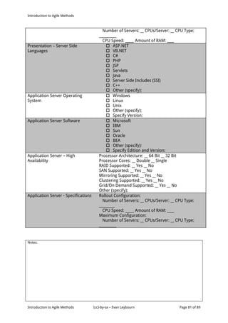 Introduction to Agile Methods
Notes:
Introduction to Agile Methods (cc)-by-sa – Evan Leybourn Page 81 of 89
Number of Servers: __ CPUs/Server: __ CPU Type:
__________
CPU Speed: _____ Amount of RAM: ____
Presentation – Server Side
Languages
 ASP.NET
 VB.NET
 C#
 PHP
 JSP
 Servlets
 Java
 Server Side Includes (SSI)
 C++
 Other (specify):
Application Server Operating
System
 Windows
 Linux
 Unix
 Other (specify):
 Specify Version:
Application Server Software  Microsoft
 IBM
 Sun
 Oracle
 BEA
 Other (specify):
 Specify Edition and Version:
Application Server – High
Availability
Processor Architecture: __ 64 Bit __ 32 Bit
Processor Cores: __ Double __ Single
RAID Supported: __ Yes __ No
SAN Supported: __ Yes __ No
Mirroring Supported: __ Yes __ No
Clustering Supported: __ Yes __ No
Grid/On Demand Supported: __ Yes __ No
Other (specify):
Application Server - Specifications Rollout Configuration:
Number of Servers: __ CPUs/Server: __ CPU Type:
_________
CPU Speed: _____ Amount of RAM: ____
Maximum Configuration:
Number of Servers: __ CPUs/Server: __ CPU Type:
__________
 
