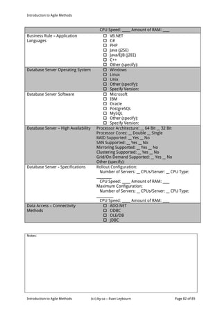Introduction to Agile Methods
Notes:
Introduction to Agile Methods (cc)-by-sa – Evan Leybourn Page 82 of 89
CPU Speed: _____ Amount of RAM: ____
Business Rule – Application
Languages
 VB.NET
 C#
 PHP
 Java (J2SE)
 Java/EJB (J2EE)
 C++
 Other (specify):
Database Server Operating System  Windows
 Linux
 Unix
 Other (specify):
 Specify Version:
Database Server Software  Microsoft
 IBM
 Oracle
 PostgreSQL
 MySQL
 Other (specify):
 Specify Version:
Database Server – High Availability Processor Architecture: __ 64 Bit __ 32 Bit
Processor Cores: __ Double __ Single
RAID Supported: __ Yes __ No
SAN Supported: __ Yes __ No
Mirroring Supported: __ Yes __ No
Clustering Supported: __ Yes __ No
Grid/On Demand Supported: __ Yes __ No
Other (specify):
Database Server - Specifications Rollout Configuration:
Number of Servers: __ CPUs/Server: __ CPU Type:
_________
CPU Speed: _____ Amount of RAM: ____
Maximum Configuration:
Number of Servers: __ CPUs/Server: __ CPU Type:
__________
CPU Speed: _____ Amount of RAM: ____
Data Access – Connectivity
Methods
 ADO.NET
 ODBC
 OLE/DB
 JDBC
 