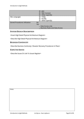 Introduction to Agile Methods
Notes:
Introduction to Agile Methods (cc)-by-sa – Evan Leybourn Page 83 of 89
 JDO
 DB2 Connect
 Other (specify):
SQL Languages  T/SQL
 PL/SQL
 Other (specify):
Stored Procedures Utilization No
Yes
__ Data Access only
__ Business Rules and Data Access
SYSTEM DESIGN DESCRIPTION
<Insert High Detail Physical Architecture Diagram>
<Describe High Detail Physical Architecture Diagram>
BUSINESS CONTINUITY
<Describe Business Continuity / Disaster Recovery Procedures In Place>
EXPECTED ISSUES
<Describe Issues Or Link To Issues Register>
 