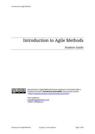 Introduction to Agile Methods
Introduction to Agile Methods (cc)-by-sa – Evan Leybourn Page 1 of 89
Introduction to Agile Methods
Student Guide
Introduction to Agile Methods by Evan Leybourn is licensed under a
Creative Commons Attribution-ShareAlike 3.0 Australia License
<http://creativecommons.org/licenses/by-sa/3.0/au/>
Evan Leybourn
evan@theagiledirector.com
Twitter: @eleybourn
 