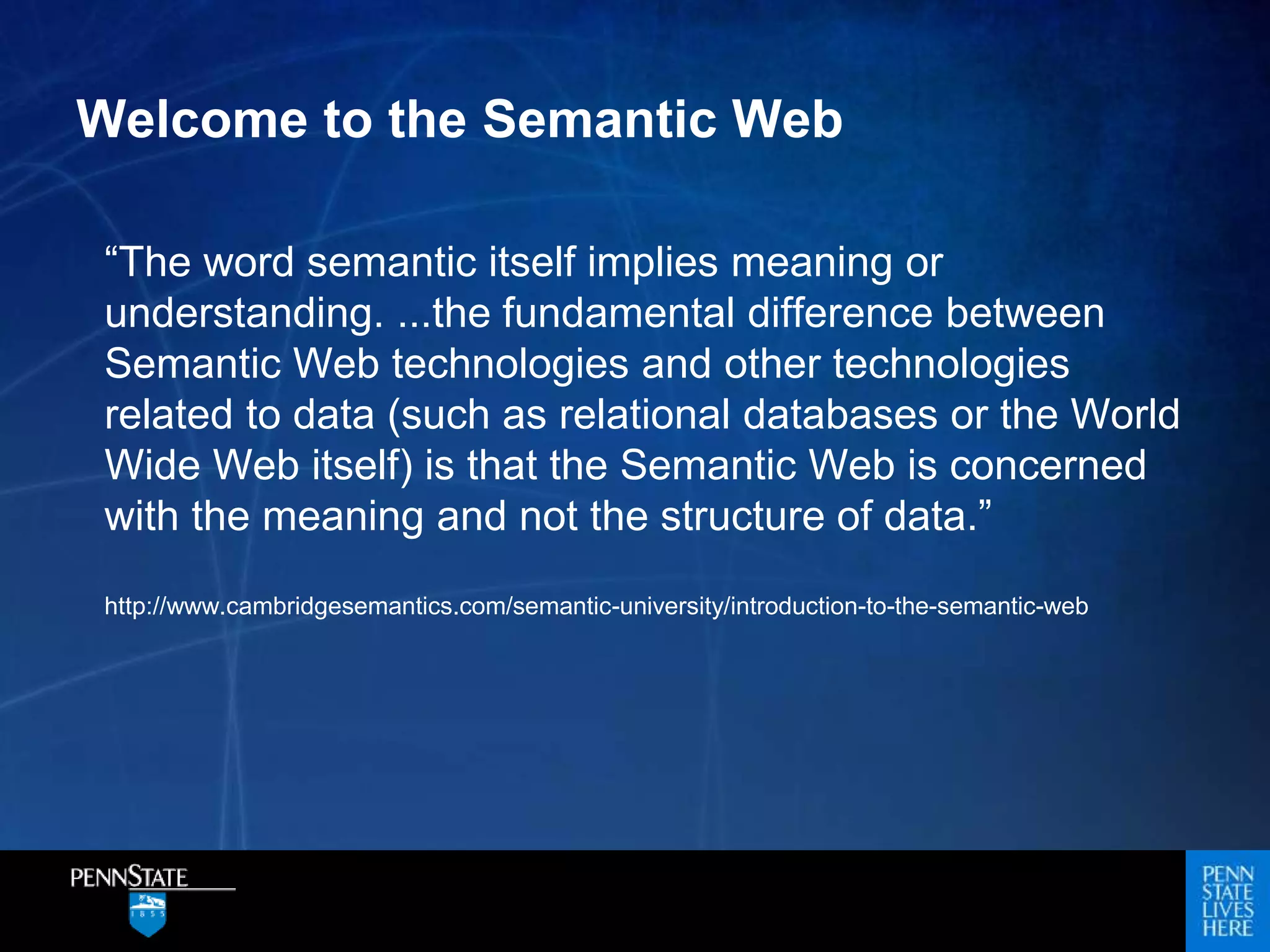 Welcome to the Semantic Web
“The word semantic itself implies meaning or
understanding. ...the fundamental difference between
Semantic Web technologies and other technologies
related to data (such as relational databases or the World
Wide Web itself) is that the Semantic Web is concerned
with the meaning and not the structure of data.”
http://www.cambridgesemantics.com/semantic-university/introduction-to-the-semantic-web
 