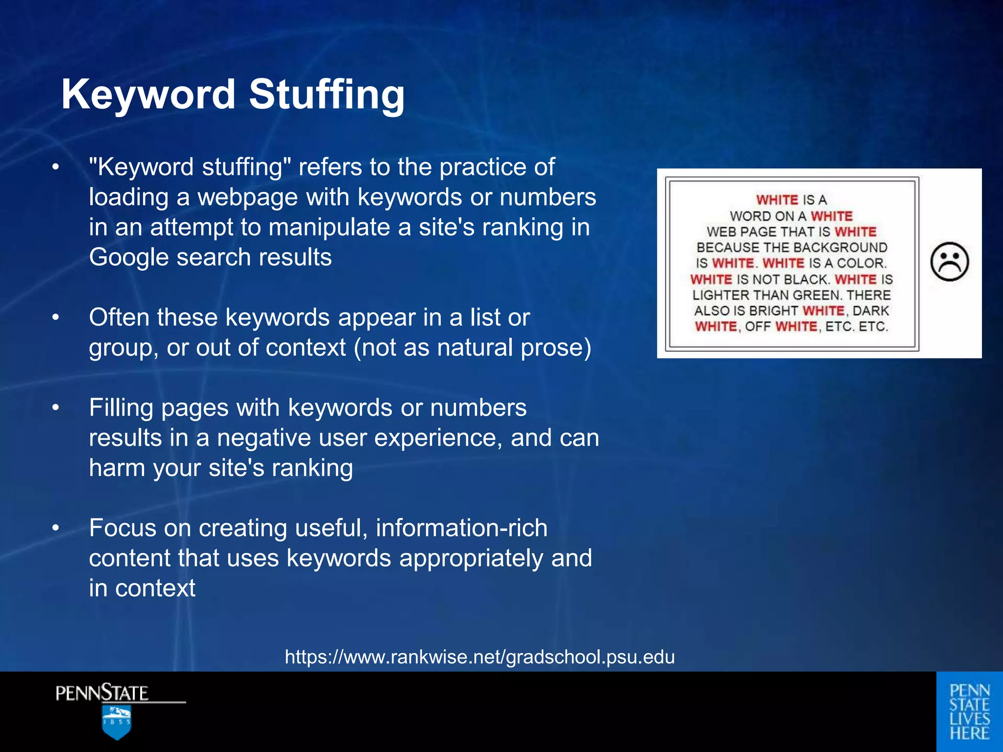 Keyword Stuffing
• "Keyword stuffing" refers to the practice of
loading a webpage with keywords or numbers
in an attempt to manipulate a site's ranking in
Google search results
• Often these keywords appear in a list or
group, or out of context (not as natural prose)
• Filling pages with keywords or numbers
results in a negative user experience, and can
harm your site's ranking
• Focus on creating useful, information-rich
content that uses keywords appropriately and
in context
https://www.rankwise.net/gradschool.psu.edu
 