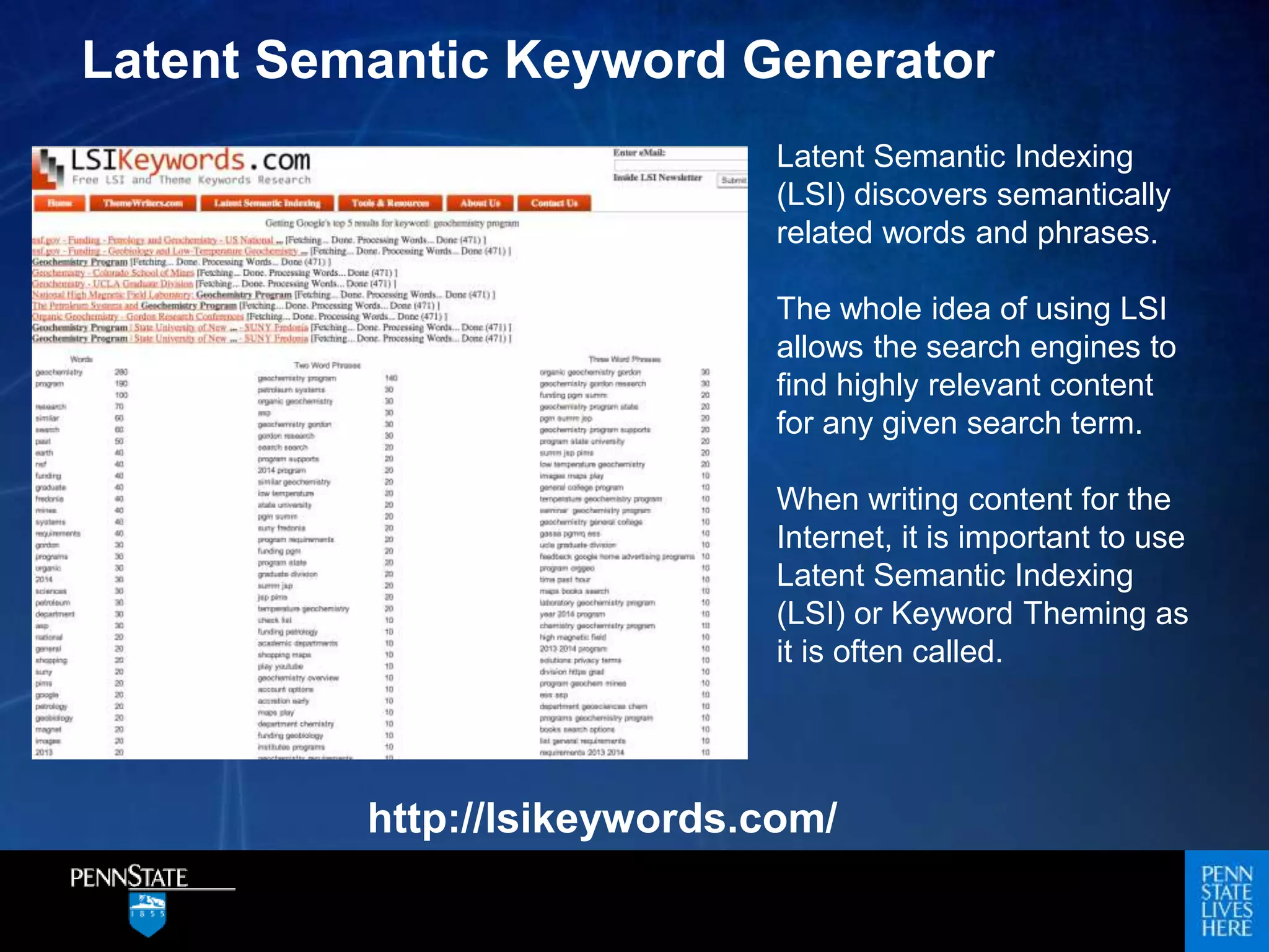 Latent Semantic Indexing
(LSI) discovers semantically
related words and phrases.
The whole idea of using LSI
allows the search engines to
find highly relevant content
for any given search term.
When writing content for the
Internet, it is important to use
Latent Semantic Indexing
(LSI) or Keyword Theming as
it is often called.
Latent Semantic Keyword Generator
http://lsikeywords.com/
 