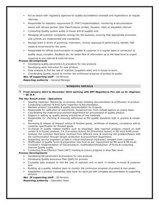  Act as liaison with regulatory agencies for quality accreditation renewals and registrations at regular
intervals.
 Responsible for statutory requirement (C -TPAT) implementation, monitoring & documentation
liaison with abroad partner (Star Pipe Products Limited, Houston, USA) at stipulated interval.
 Conducting Quality system audits in-house and at supplier end.
 Managing all customer complaints coming into the business, ensuring that appropriate processes
and controls are implemented and maintained.
 Manage team in terms of grooming, motivation, review/ appraisal of performance, identify T&D
needs & recommend for the same.
 Responsible for official communication to supplier & customer in a regular basis in connection to
quality issue, complain ,feedback etc. for better flow of information up to the least level to urgent
response to any internal & external issue.
Process Developments
 Developing quality parameters & procedure for new products
 Developing work instruction for new product.
 Data analysis to find the rate of rejection (suppliers wise) and in-house re-work.
 Coordinating Quality council to monitor the continuous progress of product & quality.
Nos. Of supporting staff – 03 Persons
Reporting authority – General Manager
WORKING DETAILS
 From January 2012 to December 2015 working with EMT Megatherm Pvt. Ltd. as Sr. Engineer
– QC & A.
The Key Result areas - Operations
 Heading inspection (Receiving, In-process, Final) including documentation & certification of product.
 Conducting customer & third party inspection & documentation.
 Maintain product traceability & quality documentation for Projects.
 Responsible for calibration of instruments, equipment etc. from outside agency on yearly basis.
 Coordinating the material procurement department for procurement of quality product.
 Support in setting up quality testing procedures of raw materials
 Responsible for checking & ensuring adherence to the quality standards both in process & vendor
end.
 Reviewing & release of dispatch advice & finished goods, certificate of analysis, compliance with to
customer specification for finished goods
 In-charge of quality related matters such as shop/dept. data rejection analysis, rework (in both
vendor & in-house) analysis, CA (Corrective Action) PA (Preventive Action) in MS word & MS excel.
 Analysis the customer feed back received from different zone & resolving the problem/failure with
the communication through design, production & procurement department.
 Supporting service engineers at side in critical mechanical (Hydraulic) complain from customer.
 Modification of quality forms & preparation new form as per requirement by MS word & MS Excel.
 Involved in Implementation of ISO procedure, modification/introduction of forms & conducting
Internal Quality audits.
 Conducting Area Effective Team (AET) meeting to ensure progress in shop floor level.
Process Developments
 Developing QA parameters & procedure for new products
 Developing Quality Assurance Plan (QAP) for process.
 Complete data analysis to find the rate of rejection and re-work in vendor, in-house & customer
end.
 Building up a quality initiative team to monitor the continuous progress of product & man power.
 Established a product traceability data bank for each job with complete documentation & supporting
pictures.
Nos. Of supporting staff – 05 Persons
Reporting authority – Operation Head
 
