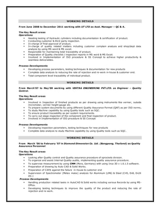 WORKING DETAILS
From June 2008 to December 2011 working with UT LTD as Asst. Manager – QC & A.
The Key Result areas
Operations
 Heading testing of Hydraulic cylinders including documentation & certification of product.
 Conducting customer & third party inspection.
 In-charge of final approval of product.
 In-charge of quality related matters including customer complain analysis and shop/dept data
analysis by using MS word & MS excel.
 Responsible for maintaining total traceability of product.
 Preparation of Quality checklist / inspection reports in MS word & MS Excel.
 Involved in Implementation of ISO procedure & 5S Concept to achieve higher productivity &
seamless deliverables.
Process Developments
 Developing process parameters, testing techniques & documentation for new products
 Complete data analysis to reducing the rate of rejection and re-work in-house & customer end.
 Total component level traceability of individual product.
WORKING DETAILS
From March’07 to May’08 working with VEKTRA ENGINEERING PVT.LTD. as Engineer – Quality
Control.
The Key Result areas
Operations
 Involved in Inspection of finished products as per drawing using instruments like vernier, outside
micrometer, vernier height gauge etc.
 To prepare system documents by using different Quality Assurance Format (QAF) as per ISO norms.
 To study Machine capability by using Quality tools such as SQC.
 To ensure product traceability as per system requirements.
 To carry out stage inspection of the component and final inspection of product.
 Involved in Implementation of ISO procedure & 5S Concept
Process Developments
 Developing inspection parameters, testing techniques for new products
 Complete data analysis to study Machine capability by using Quality tools such as SQC.
WORKING DETAILS
From March ‘06 to February ‘07 in Diamond Dimension Co. Ltd. (Bangpong, Thailand) as Quality
Assurance Personnel
The Key Result areas
Operations
 Looking after Quality control and Quality assurance procedure of sprockets division.
 To organize and assist Internal Quality audits, implementing quality assurance procedure.
 To supervise measurement by using CMM (Mora, Germany) with using Inca 3D v 1.6.1.5 software.
 Preparation of drawing by Auto CAD & Solid Works.
 Preparation of CAPA against the failure in-house & customer end
 Supervision of Spectrometer (Metex make) analysis for Aluminum (LM6) & Steel (C45, En8, En24
etc.)
Process Developments
 Handling production related tasks in AutoCAD & Solid works including various Records by using MS-
Office.
 Developing testing techniques to improve the quality of the product and reducing the rate of
rejection and re-work.
 