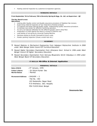  Hosting external inspection by customers & inspection agencies.
WORKING DETAILS
From September ‘01 to February ‘06 in Coventry Spring & Engg. Co. Ltd. as Supervisor - QC
The Key Result areas
Operations
 Looking after Quality control and Quality assurance procedure of Stabilizer Bar division.
 Supervising material inspection of raw materials to finished products
 To organize and assist Internal Quality audits, implementing quality assurance procedure.
 To develop new vendor for different machining operation.
 To carry out internal calibration for the different gauges used in shop floor.
 Preparation of CAPA against the failure in-house & customer end.
 Load testing of coil spring by Universal Testing Machine.
 Hardness testing by Brinell, Rockwell & Vickers scale.
 Powder painting inspection (Visual, scratch test etc.)
ACADEMIC
 Passed Diploma in Mechanical Engineering from Jalpaiguri Polytechnic Institute in 2000
under West Bengal State Council Of Technical Education
 Passed Higher Secondary Examination from Uttarpara Govt. School in 1996 under West
Bengal Council Of Higher Secondary Education.
 Passed Secondary Examination from Kotrung Bhupendra Smriti Vidyalaya in 1994 under
West Bengal Board Of Secondary Education.
IT SKILLS: MS-Office & Internet Application
PERSONAL DETAILS
Date of Birth : 5th January, 1978
Father’s Name : Sri Astom Kumar Das
Marital Status : Married
Permanent Address : SHUVAM – 3
Flat No. -302
103 Desbandhu Nagar Road
P.O-Hindmotor, Dist.-Hooghly
PIN-712233.West Bengal
Sreemanta Das
 
