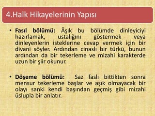 • Fasıl bölümü: Âşık bu bölümde dinleyiciyi
hazırlamak, ustalığını göstermek veya
dinleyenlerin isteklerine cevap vermek için bir
divani söyler. Ardından cinaslı bir türkü, bunun
ardından da bir tekerleme ve mizahi karakterde
uzun bir şiir okunur.
• Döşeme bölümü: Saz faslı bittikten sonra
mensur tekerleme başlar ve aşık olmayacak bir
olayı sanki kendi başından geçmiş gibi mizahi
üslupla bir anlatır.
4.Halk Hikayelerinin Yapısı
 