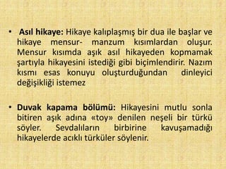 • Asıl hikaye: Hikaye kalıplaşmış bir dua ile başlar ve
hikaye mensur- manzum kısımlardan oluşur.
Mensur kısımda aşık asıl hikayeden kopmamak
şartıyla hikayesini istediği gibi biçimlendirir. Nazım
kısmı esas konuyu oluşturduğundan dinleyici
değişikliği istemez
• Duvak kapama bölümü: Hikayesini mutlu sonla
bitiren aşık adına «toy» denilen neşeli bir türkü
söyler. Sevdalıların birbirine kavuşamadığı
hikayelerde acıklı türküler söylenir.
 