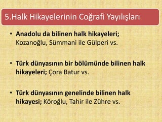 • Anadolu da bilinen halk hikayeleri;
Kozanoğlu, Sümmani ile Gülperi vs.
• Türk dünyasının bir bölümünde bilinen halk
hikayeleri; Çora Batur vs.
• Türk dünyasının genelinde bilinen halk
hikayesi; Köroğlu, Tahir ile Zühre vs.
5.Halk Hikayelerinin Coğrafi Yayılışları
 