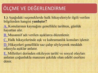 1.) Aşağıdaki seçeneklerde halk hikayeleriyle ilgili verilen
bilgilerden hangisi yanlıştır?
A. Konularının kaynağını genellikle tarihten, günlük
hayattan alır.
B. Musannif adı verilen aşıklarca düzenlenir.
C. Halk hikayelerinde aşk ve kahramanlık konuları işlenir.
D. Hikayeleri genellikle saz çalıp söyleyerek meddah
edasıyla aşıklar anlatır.
E. Milletleri derinden etkileyen tarihî ve sosyal olayları
anlatan çoğunlukla manzum şekilde olan edebî eserlere
denir.
ÖLÇME VE DEĞERLENDİRME
 