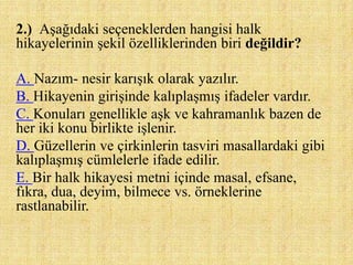 2.) Aşağıdaki seçeneklerden hangisi halk
hikayelerinin şekil özelliklerinden biri değildir?
A. Nazım- nesir karışık olarak yazılır.
B. Hikayenin girişinde kalıplaşmış ifadeler vardır.
C. Konuları genellikle aşk ve kahramanlık bazen de
her iki konu birlikte işlenir.
D. Güzellerin ve çirkinlerin tasviri masallardaki gibi
kalıplaşmış cümlelerle ifade edilir.
E. Bir halk hikayesi metni içinde masal, efsane,
fıkra, dua, deyim, bilmece vs. örneklerine
rastlanabilir.
 