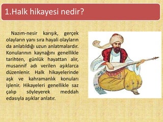 Nazım-nesir karışık, gerçek
olayların yanı sıra hayali olayların
da anlatıldığı uzun anlatmalardır.
Konularının kaynağını genellikle
tarihten, günlük hayattan alır,
musannif adı verilen aşıklarca
düzenlenir. Halk hikayelerinde
aşk ve kahramanlık konuları
işlenir. Hikayeleri genellikle saz
çalıp söyleyerek meddah
edasıyla aşıklar anlatır.
1.Halk hikayesi nedir?
 