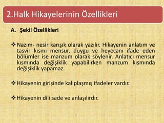 A. Şekil Özellikleri
Nazım- nesir karışık olarak yazılır. Hikayenin anlatım ve
tasvir kısmı mensur, duygu ve heyecanı ifade eden
bölümler ise manzum olarak söylenir. Anlatıcı mensur
kısmında değişiklik yapabilirken manzum kısmında
değişiklik yapamaz.
Hikayenin girişinde kalıplaşmış ifadeler vardır.
Hikayenin dili sade ve anlaşılırdır.
2.Halk Hikayelerinin Özellikleri
 