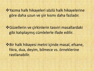 Yazma halk hikayeleri sözlü halk hikayelerine
göre daha uzun ve şiir kısmı daha fazladır.
Güzellerin ve çirkinlerin tasviri masallardaki
gibi kalıplaşmış cümlelerle ifade edilir.
Bir halk hikayesi metni içinde masal, efsane,
fıkra, dua, deyim, bilmece vs. örneklerine
rastlanabilir.
 