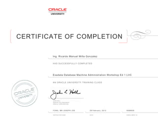 CERTIFICATE OF COMPLETION
HAS SUCCESSFULLY COMPLETED
AN ORACLE UNIVERSITY TRAINING CLASS
JOHN HALL
SENIOR VICE PRESIDENT
ORACLE CORPORATION
INSTRUCTOR NAME DATE ENROLLMENT ID
Ingฺ Ricardo Manuel Milla Gonzalez
Exadata Database Machine Administration Workshop Ed 1 LVC
FONG, MR JOSEPH JOE 28 February, 2013 6588939
 