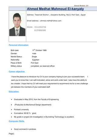 Ahmed Medhat CV
Ahmed Medhat Mahmoud El-kanyaty
Address: Tawoniat Elzohor , cleopatra Building, No(1) Port Said , Egypt
Email address : ahmed.mdht@Yahoo.com
Mobile : 01112653736
01203660388
Personal information
Birth date: 17
th
October 1988
Gender: male
Marital Status: Single
Nationality: Egyptian
Place of Birth: Port Said
Military status completed, as reserved officer
Career objective
I have the pleasure to introduce my CV to your company hoping to join your successful team. I
want you to know that, I am self-motivated, active and work under load. I also have the ability to
be a leader. I hope that my CV will meet your requirement to recommend me for a new challenge
job between the members of your estimated staff.
Education
• Graduated in May 2010, from the Faculty of Engineering.
• (Production & Mechanical Design department).
• Portsaid university.
• Cumulative: 66.92 % good.
• My grade in project (An Investigation in Burnishing Technology) is excellent.
Computer Skills
• Good command in windows
Page1
 