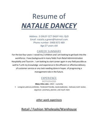 Resume of
NATALIE DANCEY
Address :3 OXLEY CCT DASIY HILL QLD
Email :natalie.a.green@hotmail.com
Phone number :0400 872 489
Age:27 years old
CAREER SUMMARY
For the last four years I raised my 2 children and i am looking to get back into the
workforce, I have background in many fields from Retail Admininistration
Hospitality and Toursim . I am looking to start career again in any field possible as
well to f urth my knowledge and experience in the efficient or effective delivery
of customer service or any task needing done in hopes of progressing a
management role in the future.
EXPERIENCE
MOTHERHOOD
Many titles roles : 2012 – currently
• caregiver,advisor,comforter, freidn,kid friendly ,maid,moderator, motivaor,multi-tasker,
organiser ,secertary, planner, and much more
other work experinces
Retail / Fashion Wholesale/Warehouse
 