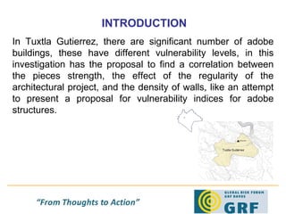 INTRODUCTION In Tuxtla Gutierrez, there are significant number of adobe buildings, these have different vulnerability levels, in this investigation has the proposal to find a correlation between the pieces strength, the effect of the regularity of the architectural project, and the density of walls, like an attempt to present a proposal for vulnerability indices for adobe structures.  