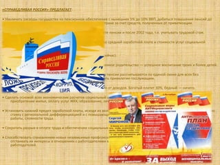 «СПРАВЕДЛИВАЯ РОССИЯ» ПРЕДЛАГАЕТ:

• Увеличить расходы государства на пенсионное обеспечение с нынешних 5% до 10% ВВП, добиться повышения пенсий до
     размера двух третей от средней заработной платы по стране за счет средств, полученных от приватизации.

• Ввести дополнительный стажевый коэффициент при расчете пенсии и после 2002 года, т.е. учитывать трудовой стаж.

• Регулярно индексировать размер пенсии пропорционально средней заработной плате и стоимости услуг социальной
     сферы.

• Выплачивать повышенную пенсию с 70 лет (а не с 80, как сейчас).

• Ввести «демографическую» надбавку к пенсии за ответственное родительство — успешное воспитание троих и более детей.

• Принять новое пенсионное законодательство, по которому пенсии рассчитываются по единой схеме для всех без
    исключения работающих граждан страны, ликвидировать привилегии госслужащим.

• Ввести прогрессивную ставку налогообложения, зависящую от доходов. Богатый платит 30%, бедный — ничего.

• Сделать основой всех экономических расчетов социальный стандарт потребления, куда включены расходы на
     приобретение жилья, оплату услуг ЖКХ, образование, лечение, отдых, питание и т.д.

• Установить нижний предел заработной платы, исходя из величины прожиточного минимума, как минимальную почасовую
     ставку с региональной дифференциацией и с повышающими коэффициентами в зависимости от условий, режима
     работы, сложности труда.

• Сократить разрыв в оплате труда и обеспечении социальных гарантий бюджетников и государственных служащих.

• Способствовать становлению новых независимых профсоюзов, которые будут на деле защищать людей наемного труда,
     отстаивать их интересы в отношениях с работодателями в судах. Защитить их лидеров и активистов от «немилости»
     работодателей.
 