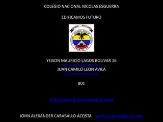 COLEGIO NACIONAL NICOLAS ESGUERRA

                   EDIFICAMOS FUTURO




           YEISON MAURICIO LAGOS BOLIVAR 16
                   MAURICIO99LAGOS@GMAIL.COM
                 JUAN CAMILO LEON AVILA
                    SASQUELEON@HOTMAIL.COM


                             801


             http://lagos-bolivar.blogspot.com/


JOHN ALEXANDER CARABALLO ACOSTA profesor.john@gmail.com
 