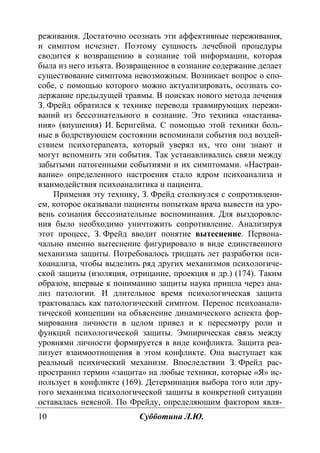 10 Субботина Л.Ю.
реживания. Достаточно осознать эти аффективные переживания,
и симптом исчезнет. Поэтому сущность лечебной процедуры
сводится к возвращению в сознание той информации, которая
была из него изъята. Возвращенное в сознание содержание делает
существование симптома невозможным. Возникает вопрос о спо-
собе, с помощью которого можно актуализировать, осознать со-
держание предыдущей травмы. В поисках нового метода лечения
З. Фрейд обратился к технике перевода травмирующих пережи-
ваний из бессознательного в сознание. Это техника «настаива-
ния» (внушения) И. Бернгейма. С помощью этой техники боль-
ные в бодрствующем состоянии вспоминали события под воздей-
ствием психотерапевта, который уверял их, что они знают и
могут вспомнить эти события. Так устанавливались связи между
забытыми патогенными событиями и их симптомами. «Настраи-
вание» определенного настроения стало ядром психоанализа и
взаимодействия психоаналитика и пациента.
Применяя эту технику, З. Фрейд столкнулся с сопротивлени-
ем, которое оказывали пациенты попыткам врача вывести на уро-
вень сознания бессознательные воспоминания. Для выздоровле-
ния было необходимо уничтожить сопротивление. Анализируя
этот процесс, З. Фрейд вводит понятие вытеснение. Первона-
чально именно вытеснение фигурировало в виде единственного
механизма защиты. Потребовалось тридцать лет разработки пси-
хоанализа, чтобы выделить ряд других механизмов психологиче-
ской защиты (изоляция, отрицание, проекция и др.) (174). Таким
образом, впервые к пониманию защиты наука пришла через ана-
лиз патологии. И длительное время психологическая защита
трактовалась как патологический симптом. Перенос психоанали-
тической концепции на объяснение динамического аспекта фор-
мирования личности в целом привел и к пересмотру роли и
функций психологической защиты. Эмпирическая связь между
уровнями личности формируется в виде конфликта. Защита реа-
лизует взаимоотношения в этом конфликте. Она выступает как
реальный психический механизм. Впоследствии З. Фрейд рас-
пространил термин «защита» на любые техники, которые «Я» ис-
пользует в конфликте (169). Детерминация выбора того или дру-
гого механизма психологической защиты в конкретной ситуации
оставалась неясной. По Фрейду, определяющим фактором явля-
Copyright ОАО «ЦКБ «БИБКОМ» & ООО «Aгентство Kнига-Cервис»
 