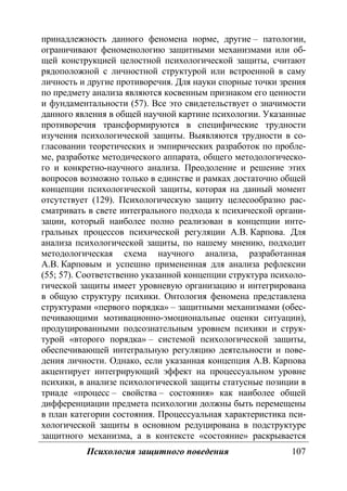 Психология защитного поведения 107
принадлежность данного феномена норме, другие – патологии,
ограничивают феноменологию защитными механизмами или об-
щей конструкцией целостной психологической защиты, считают
рядоположной с личностной структурой или встроенной в саму
личность и другие противоречия. Для науки спорные точки зрения
по предмету анализа являются косвенным признаком его ценности
и фундаментальности (57). Все это свидетельствует о значимости
данного явления в общей научной картине психологии. Указанные
противоречия трансформируются в специфические трудности
изучения психологической защиты. Выявляются трудности в со-
гласовании теоретических и эмпирических разработок по пробле-
ме, разработке методического аппарата, общего методологическо-
го и конкретно-научного анализа. Преодоление и решение этих
вопросов возможно только в единстве и рамках достаточно общей
концепции психологической защиты, которая на данный момент
отсутствует (129). Психологическую защиту целесообразно рас-
сматривать в свете интегрального подхода к психической органи-
зации, который наиболее полно реализован в концепции инте-
гральных процессов психической регуляции А.В. Карпова. Для
анализа психологической защиты, по нашему мнению, подходит
методологическая схема научного анализа, разработанная
А.В. Карповым и успешно примененная для анализа рефлексии
(55; 57). Соответственно указанной концепции структура психоло-
гической защиты имеет уровневую организацию и интегрирована
в общую структуру психики. Онтология феномена представлена
структурами «первого порядка» – защитными механизмами (обес-
печивающими мотивационно-эмоциональные оценки ситуации),
продуцированными подсознательным уровнем психики и струк-
турой «второго порядка» – системой психологической защиты,
обеспечивающей интегральную регуляцию деятельности и пове-
дения личности. Однако, если указанная концепция А.В. Карпова
акцентирует интегрирующий эффект на процессуальном уровне
психики, в анализе психологической защиты статусные позиции в
триаде «процесс – свойства – состояния» как наиболее общей
дифференциации предмета психологии должны быть перемещены
в план категории состояния. Процессуальная характеристика пси-
хологической защиты в основном редуцирована в подструктуре
защитного механизма, а в контексте «состояние» раскрывается
Copyright ОАО «ЦКБ «БИБКОМ» & ООО «Aгентство Kнига-Cервис»
 
