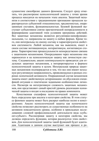 108 Субботина Л.Ю.
сущностное своеобразие данного феномена. Следует сразу отме-
тить, что рассмотрение психологической защиты с точки зрения
процесса находится на начальном этапе анализа. Защитный меха-
низм в соответствии с традиционными признаками процессов ха-
рактеризуется субъектной отнесенностью, предметностью, опера-
ционным составом, функциональностью. Базовой функцией вы-
ступает субъективное снятие прагматической неопределенности и
формирование адаптивной этим условиям программы действий.
Все защитные механизмы являются регулятивно-монофункцио-
нальными, т.е. направлены на защиту в любых формах. Кроме то-
го, они интегральны по своему составу и характеризуются свойст-
вом системности. Любой механизм, как мы выяснили, имеет в
своем составе мотивационную, интерактивную, когнитивную сто-
роны. Характеристика процессуальности непосредственно связана
с защитными механизмами. Опосредованно через механизмы она
переносится и на психологическую защиту как личностную сис-
тему. Следовательно, анализ континуальности проводится для от-
дельных защитных механизмов, а интерпретируется в формате
психологической защиты в целом. Интегральная природа защит-
ных механизмов подтверждается и тем, что все они имеют исход-
ную регулятивную направленность, проявляющуюся в разных сто-
ронах психической активности. Операционный состав механизмов
защиты имеет двойственную детерминацию: он обусловлен специ-
фикой ситуации и генетически заданными особенностями лично-
сти. Несмотря на интегративную сложность защитных механиз-
мов, они представляют самый простой уровень реализации психи-
ческой защиты и входят в последнюю на правах компонента.
Качественная специфика психологической защиты может
быть определена при анализе в категории свойства. В этом стату-
се феномен защиты может быть раскрыт наиболее полно и конст-
руктивно. Анализ психологической защиты как психического
свойства позволяет рассмотреть ее существенные особенности на
активном поведенческом уровне, особенно в прикладных иссле-
дованиях сложной профессиональной деятельности вида «субъ-
ект-субъект». Рассматривая защиту в категории свойства, мы
должны определить функцию, которая реализуется этим свойст-
вом. Для психологической защиты такой функцией будет адапта-
ция. Адаптация в данном случае выступает как процесс и ре-
Copyright ОАО «ЦКБ «БИБКОМ» & ООО «Aгентство Kнига-Cервис»
 