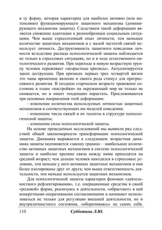 110 Субботина Л.Ю.
в ту форму, которая характерна для наиболее активно (или ин-
тенсивно) функционирующего защитного механизма (домини-
рующего механизма защиты). Следствием такой деформации яв-
ляется снижение адаптации к разнообразным социальным ситуа-
циям. Чем выше стрессогенный опыт личности, тем меньшее
количество защитных механизмов и с малой частотой связей ис-
пользует личность. Деструктивность защитного поведения лич-
ности вследствие распада психологической защиты наблюдается
не только в стрессовых ситуациях, но и в ходе естественного он-
тологического развития. При переходе в новую возрастную груп-
пу человек переживает «возрастные кризисы». Актуализируется
закон деструкции. При кризисах первых трех четвертей жизни
это чаще временное явление и своего рода стимул для прогрес-
сивного развития. В позднем старческом возрасте тревожное со-
стояние в плане «настройки» на окружающий мир не только не
снижается, но и имеет тенденцию нарастать. Прослеживаются
три основных направления этой деформации:
– изменение количества используемых личностью защитных
механизмов и соответствующих им моделей поведения;
– изменение числа связей и их тесноты в структуре психоло-
гической защиты;
– изменение силы психологической защиты.
На основе проведенных исследований мы выявили ряд след-
ствий общей закономерности трансформации психологической
защиты. Динамика выражается в следующем: возрастная дина-
мика защиты подчиняется «закону границ» – наибольшее количе-
ство активных защитных механизмов в системе психологической
защиты и наиболее крепкие связи между ними приходятся на
средний возраст; чем дольше человек находился в стрессовых ус-
ловиях, тем меньше у него активных защитных механизмов и они
более изолированы друг от друга; чем выше ответственность дея-
тельности, тем меньше используется защитных механизмов.
Для психологической защиты характерен феномен «деятель-
ностного рефлектирования», т.е. операционные средства в своей
«родовой» форме, реализуясь в деятельности, «обрастают» в ней
конкретными оперативными составляющими и начинают исполь-
зоваться не только для регуляции внешней деятельности, но и
внутриличностного состояния, «оборачиваясь» на самих себя.
Copyright ОАО «ЦКБ «БИБКОМ» & ООО «Aгентство Kнига-Cервис»
 