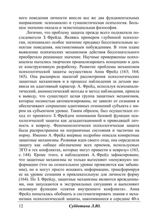 12 Субботина Л.Ю.
ного поведения личности внесли все же два фундаментальных
направления: психоанализ и гуманистическая психология. Боль-
шое значение оказала и экзистенциальная философия.
Логично, что проблему защиты прежде всего подхватили по-
следователи З. Фрейда. Являясь примером глубинной психоло-
гии, психоанализ особое значение придавал бессознательным ас-
пектам поведения, инстинктивным побуждениям. В этом плане
выявление психических механизмов действия бессознательного
приобретало решающее значение. Научные приверженцы психо-
анализа пытались творчески проанализировать концепцию и дать
ее конструктивную разработку. Развитие проблемы механизмов
психологической защиты осуществила Анна Фрейд (163; 164;
165). Она расширила масштаб рассмотрения психологических
защитных механизмов и в процессе наблюдения за детьми вы-
явила их адаптивный характер. А. Фрейд, используя психоанали-
тический, анамнестический методы и метод наблюдения, пришла
к выводу, что существует целая группа защитных механизмов,
которые полностью автоматизированы, не зависят от сознания и
обеспечивают сохранение адаптивных отношений субъекта с ми-
ром на субъектном уровне. Таким образом, был осуществлен от-
ход от принятого З. Фрейдом понимания базовой функции пси-
хологической защиты как дезадаптационной и приводящей лич-
ность к неврозу. Феноменологически психологическая защита
была распространена на пограничные состояния и частично на
норму. Именно А. Фрейд впервые подробно описала конкретные
защитные механизмы. Развивая идеи своего отца, она определила
защиту как «общее обозначение всех приемов, используемых
ЭГО в тех конфликтах, которые могут привести к неврозу» (163,
с. 144). Кроме этого, в наблюдениях А. Фрейд зафиксировано,
что защитные механизмы не только вытесняют «ненужную» ин-
формацию (что на сознательном уровне проявляется как забыва-
ние), но и могут просто искажать информацию, трансформируя
ее на уровне сознания в привлекательную для личности форму
(164). По З. Фрейду, защитные механизмы являются врожденны-
ми, они запускаются в экстремальных ситуациях и выполняют
основную функцию «снятия внутреннего конфликта». Анна
Фрейд попыталась обобщить и систематизировать знания о меха-
низмах психологической защиты, накопившиеся к середине 40-х
Copyright ОАО «ЦКБ «БИБКОМ» & ООО «Aгентство Kнига-Cервис»
 