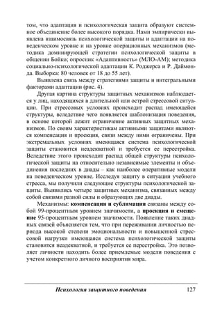 Психология защитного поведения 127
том, что адаптация и психологическая защита образуют систем-
ное объединение более высокого порядка. Нами эмпирически вы-
явлена взаимосвязь психологической защиты и адаптации на по-
веденческом уровне и на уровне операционных механизмов (ме-
тодика доминирующей стратегии психологической защиты в
общении Бойко; опросник «Адаптивность» (МЛО-АМ); методика
социально-психологической адаптации К. Роджерса и Р. Даймон-
да. Выборка: 80 человек от 18 до 55 лет).
Выявлена связь между стратегиями защиты и интегральными
факторами адаптации (рис. 4).
Другая картина структуры защитных механизмов наблюдает-
ся у лиц, находящихся в длительной или острой стрессовой ситуа-
ции. При стрессовых условиях происходит распад имеющейся
структуры, вследствие чего появляется шаблонизация поведения,
в основе которой лежит ограничение активных защитных меха-
низмов. По своим характеристикам активными защитами являют-
ся компенсация и проекция, связи между ними ограничены. При
экстремальных условиях имеющаяся система психологической
защиты становится неадекватной и требуется ее перестройка.
Вследствие этого происходит распад общей структуры психоло-
гической защиты на относительно независимые элементы и объе-
динения последних в диады – как наиболее оперативные модели
на поведенческом уровне. Исследуя защиту в ситуации учебного
стресса, мы получили следующие структуры психологической за-
щиты. Выявились четыре защитных механизма, связанных между
собой связями разной силы и образующих две диады.
Механизмы: компенсация и сублимация связаны между со-
бой 99-процентным уровнем значимости, а проекция и смеще-
ние 95-процентным уровнем значимости. Появление таких диад-
ных связей объясняется тем, что при переживании личностью пе-
риода высокой степени эмоциональности и повышенной стрес-
совой нагрузки имеющаяся система психологической защиты
становится неадекватной, и требуется ее перестройка. Это позво-
ляет личности находить более приемлемые модели поведения с
учетом конкретного личного восприятия мира.
Copyright ОАО «ЦКБ «БИБКОМ» & ООО «Aгентство Kнига-Cервис»
 