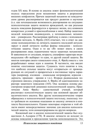 Психология защитного поведения 13
годов ХХ века. В основе ее анализа лежит феноменологический
подход: определение роли механизмов защиты в разрешении
внешних конфликтов. Причем защитный механизм на поведенче-
ском уровне рассматривается как продукт развития и научения
(т.е. как потенциальная возможность реагирования на ситуацию:
психологическая защита является врожденной, но как реальная
модель поведения формируется в процессе жизни, под влиянием
конкретных условий и приспособленная к ним). Набор защитных
моделей поведения индивидуален, а потенциальных механиз-
мов – универсален. Рассматривая проблему в связи с психоанали-
тическим методом, А. Фрейд (163) отмечает, что в ответ на дав-
ление психоаналитика на личность пациента последний актуали-
зирует в своей личности особые формы поведения – психоло-
гические защиты. Одно и то же «Я» может иметь в своем
распоряжении лишь ограниченное число защитных механизмов.
В зависимости от ситуации, возраста, специфики характера инди-
видуальное «Я» выбирает то один, то другой способ защиты. Во
многом повторяя своего гениального отца, А. Фрейд вместе с тем
разрабатывает новые идеи и понятия. В частности, она вводит
понятие «постоянная защита». Сущность этого понятия в том,
что наиболее сильные защиты могут «оторваться» от провоци-
рующих их ситуаций и превратиться в постоянные черты харак-
тера (например, изоляция – социальная интроверсия; агрессия –
дерзость; проекция – ирония и т.п.). Вторым радикальным по-
строением явилось утверждение А. Фрейд об адаптационном ха-
рактере защитного поведения (165). Она заложила основы рас-
смотрения возрастной динамики психологической защиты. Прак-
тически Анна Фрейд – единственный ученый, который
рассмотрел психологическую защиту как основной предмет об-
щеличностного анализа. Все другие психоаналитические теории
обращались к психологической защите постольку, поскольку это-
го требовали их основные изыскания по анализу личности в кон-
тексте бессознательного. Однако некоторые открытия в этой об-
ласти имеют непосредственное значение для анализа психологи-
ческой защиты, хотя сконцентрированы на других вопросах.
Косвенный шаг в анализе психологической защиты был осу-
ществлен А. Адлером (178). В анализе личности он исходит из
основы поведения в преодолении чувства неполноценности. Это
Copyright ОАО «ЦКБ «БИБКОМ» & ООО «Aгентство Kнига-Cервис»
 