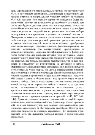132 Субботина Л.Ю.
ции, угрожающей его жизни длительное время, что заставляет его
быть в постоянном напряжении. Деятельность в постоянном де-
фиците времени и экстремальных условиях требует от человека
быстрой реакции. Чем меньше вариантов поведения будет ис-
пользовать человек на имеющееся разнообразие ситуаций, тем
легче ему будет выдержать столь сильное напряжение. Использо-
вание большого числа психологических защит ведет к разнообра-
зию поведенческих моделей, но это увеличивает и время выбора
между ними, что неприемлемо в условиях постоянной опасности.
Эмпирически выявлено, что при длительном и интенсивном воз-
действии стрессогенных условий происходит распадение или де-
струкция психологической защиты на отдельные, приобретаю-
щие относительную самостоятельность функционирования за-
щитные механизмы. Но соответственно «распадается» и
поведение человека. Поведение модифицируется в ту форму, ко-
торая характерна для наиболее активно (или интенсивно) функ-
ционирующего защитного механизма (доминирующего механиз-
ма защиты). Эта модель поведения распространяется на всю лич-
ность и определяет ее реагирование на ситуацию в целом.
Вариативность поведения резко снижается, оно шаблонизируется
в относительно узкой форме. На уровне операционных механиз-
мов это находит отражение в распаде общей системы психологи-
ческой защиты и проявлении отдельных, не связанных между со-
бой защит и диадных блоков защит, как правило, очень ограни-
ченного набора. Широта используемых механизмов и количество
связей между ними определяет гибкость личности, ее адаптив-
ность, потенциальные возможности использования разных
средств в зависимости от ситуации: индивидуальное количество
защитных механизмов имеет значимую отрицательную корреля-
ционную связь с уровнем тревожности при p<0,1 (145; 147; 148;
149). Другими словами, человек, отвечающий на любой стресс
привычным, неменяющимся образом (например, только проекци-
ей), не столь благополучен, как человек, «пользующийся» раз-
личными, зависящими от обстоятельств способами. Понятия «ри-
гидность личности» и «панцирь характера» (123) являются отра-
жением идеи, что душевное здоровье связано с эмоциональной
гибкостью.
Copyright ОАО «ЦКБ «БИБКОМ» & ООО «Aгентство Kнига-Cервис»
 